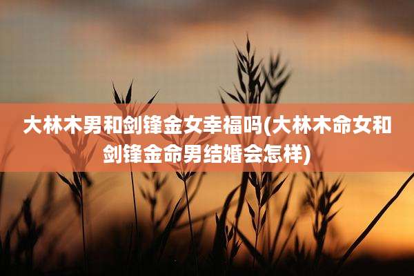 大林木男和剑锋金女幸福吗(大林木命女和剑锋金命男结婚会怎样)
