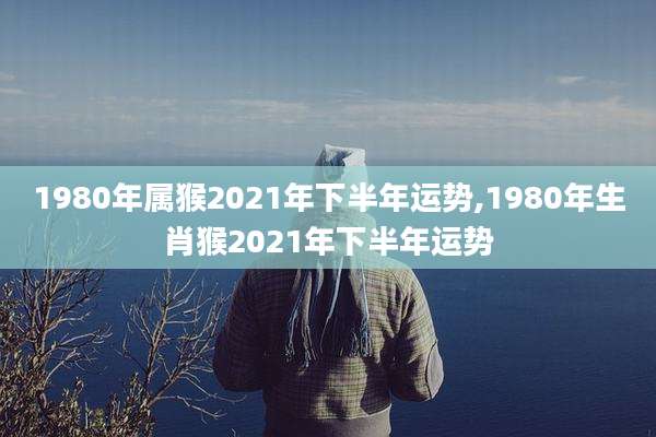 1980年属猴2021年下半年运势,1980年生肖猴2021年下半年运势