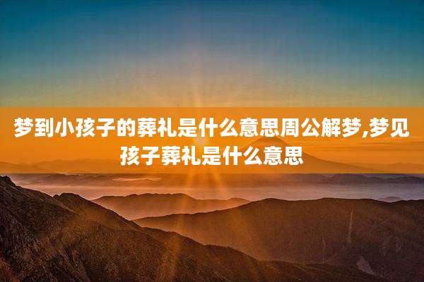 梦到小孩子的葬礼是什么意思周公解梦,梦见孩子葬礼是什么意思