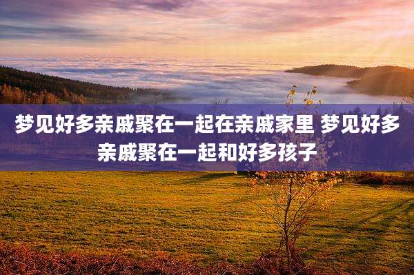 梦见好多亲戚聚在一起在亲戚家里 梦见好多亲戚聚在一起和好多孩子