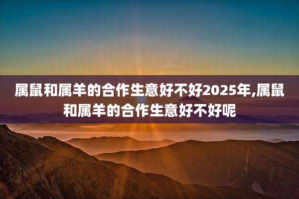 属鼠和属羊的合作生意好不好2025年,属鼠和属羊的合作生意好不好呢