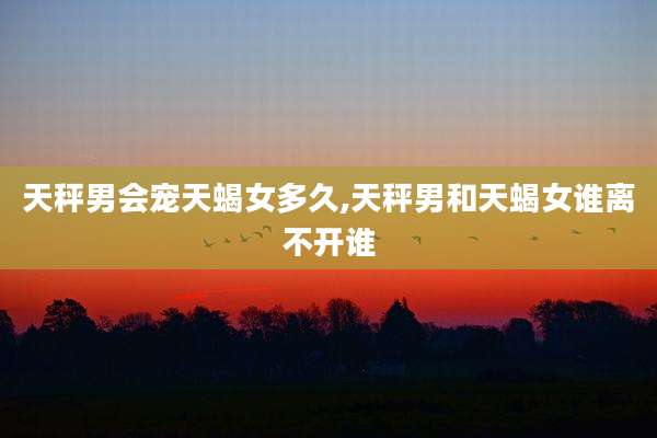 天秤男会宠天蝎女多久,天秤男和天蝎女谁离不开谁