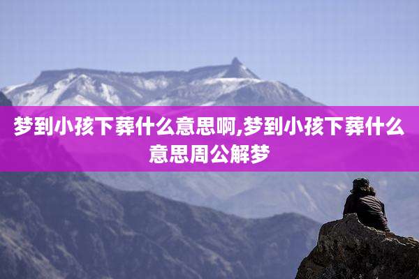 梦到小孩下葬什么意思啊,梦到小孩下葬什么意思周公解梦