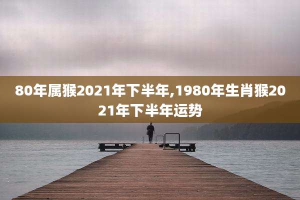 80年属猴2021年下半年,1980年生肖猴2021年下半年运势