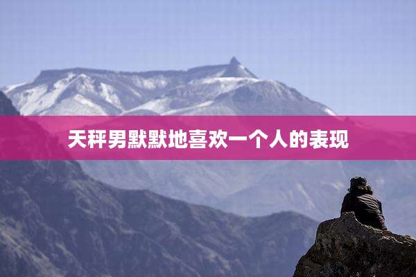 天秤男默默地喜欢一个人的表现