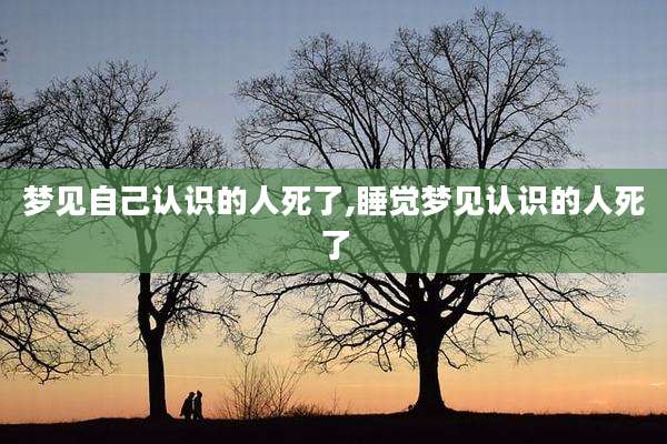 梦见自己认识的人死了,睡觉梦见认识的人死了