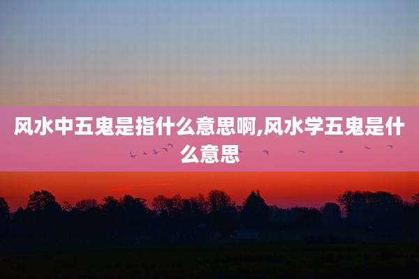 风水中五鬼是指什么意思啊,风水学五鬼是什么意思