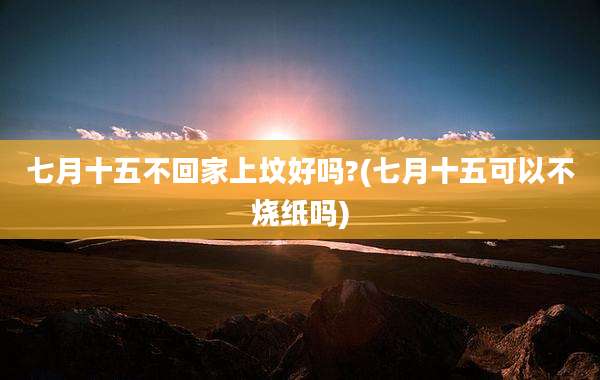 七月十五不回家上坟好吗?(七月十五可以不烧纸吗)
