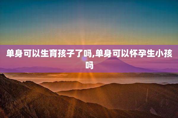 单身可以生育孩子了吗,单身可以怀孕生小孩吗
