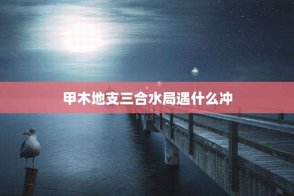 甲木地支三合水局遇什么冲