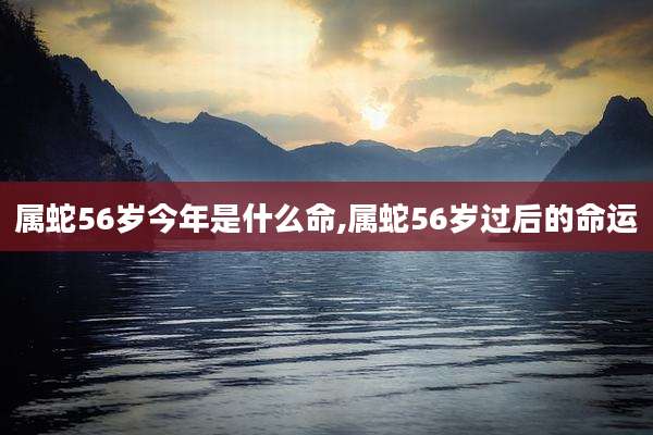 属蛇56岁今年是什么命,属蛇56岁过后的命运