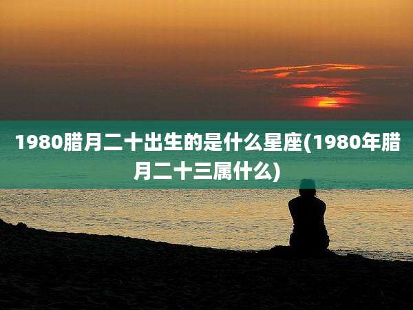 1980腊月二十出生的是什么星座(1980年腊月二十三属什么)
