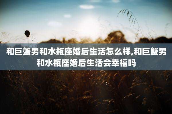 和巨蟹男和水瓶座婚后生活怎么样,和巨蟹男和水瓶座婚后生活会幸福吗