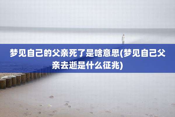 梦见自己的父亲死了是啥意思(梦见自己父亲去逝是什么征兆)