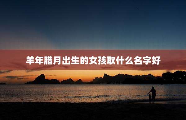 羊年腊月出生的女孩取什么名字好