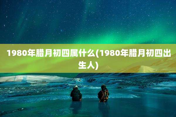 1980年腊月初四属什么(1980年腊月初四出生人)