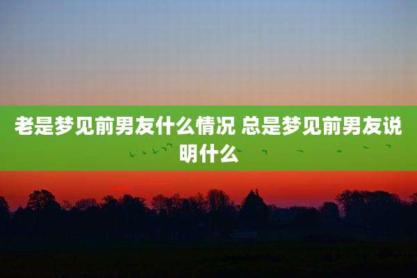 老是梦见前男友什么情况 总是梦见前男友说明什么