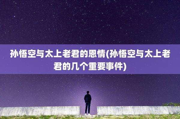 孙悟空与太上老君的恩情(孙悟空与太上老君的几个重要事件)