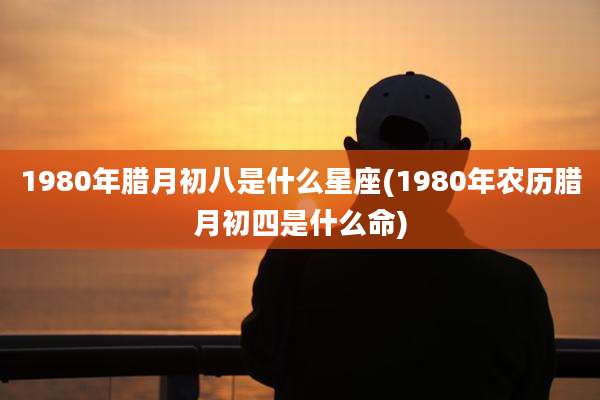 1980年腊月初八是什么星座(1980年农历腊月初四是什么命)