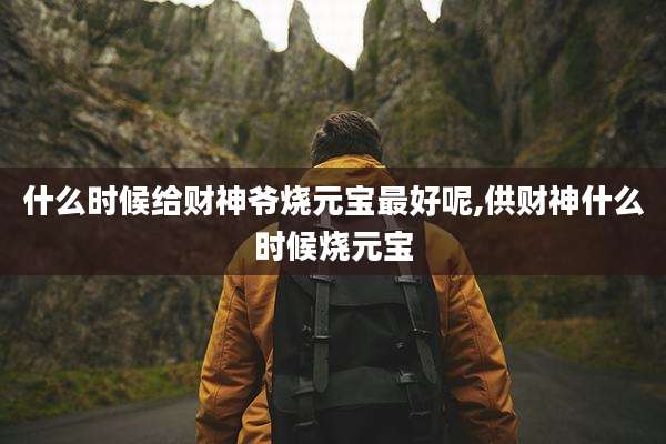 什么时候给财神爷烧元宝最好呢,供财神什么时候烧元宝