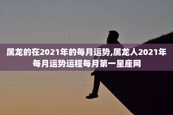 属龙的在2021年的每月运势,属龙人2021年每月运势运程每月第一星座网