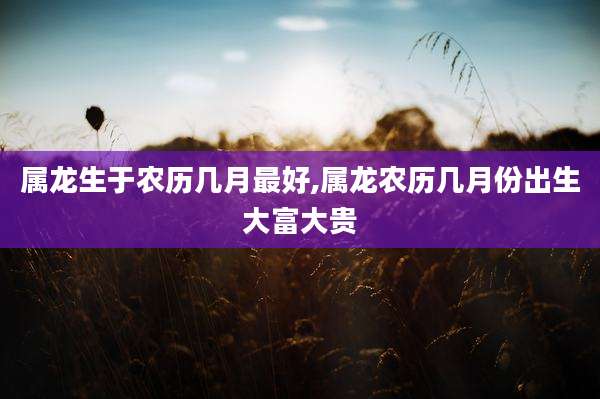 属龙生于农历几月最好,属龙农历几月份出生大富大贵