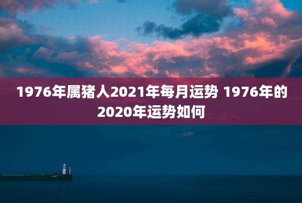 1976年属猪人2021年每月运势 1976年的2020年运势如何