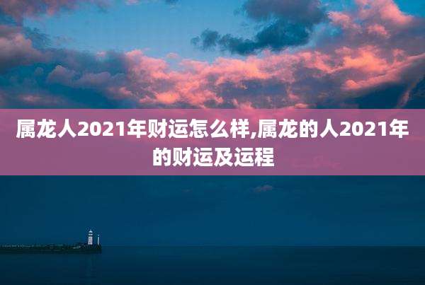 属龙人2021年财运怎么样,属龙的人2021年的财运及运程
