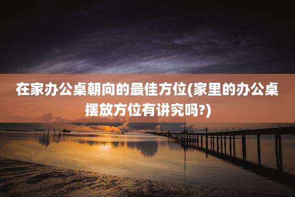 在家办公桌朝向的最佳方位(家里的办公桌摆放方位有讲究吗?)