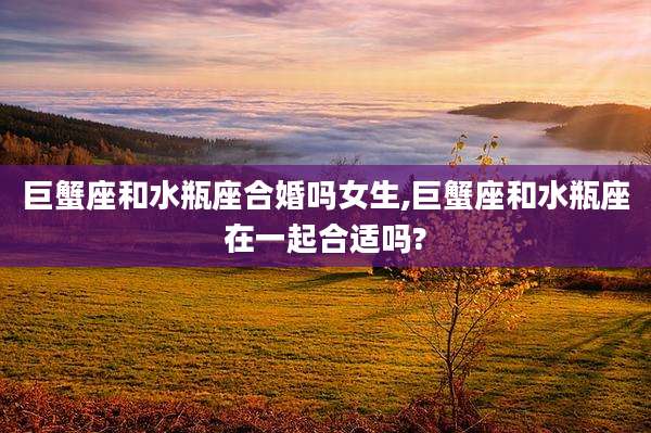 巨蟹座和水瓶座合婚吗女生,巨蟹座和水瓶座在一起合适吗?