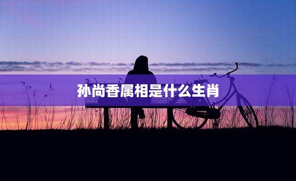 孙尚香属相是什么生肖
