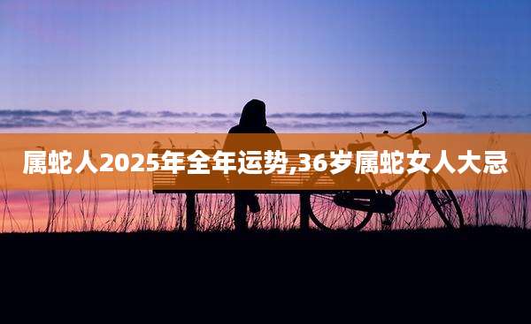 属蛇人2025年全年运势,36岁属蛇女人大忌