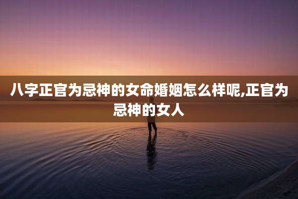 八字正官为忌神的女命婚姻怎么样呢,正官为忌神的女人