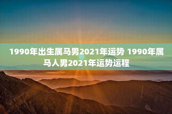 1990年出生属马男2021年运势 1990年属马人男2021年运势运程