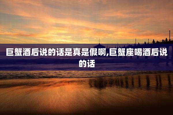 巨蟹酒后说的话是真是假啊,巨蟹座喝酒后说的话