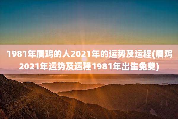 1981年属鸡的人2021年的运势及运程(属鸡2021年运势及运程1981年出生免费)