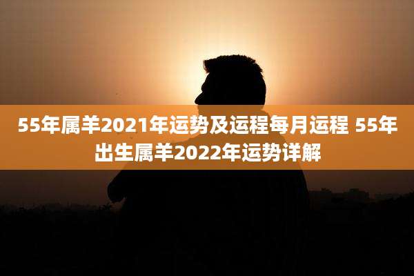 55年属羊2021年运势及运程每月运程 55年出生属羊2022年运势详解