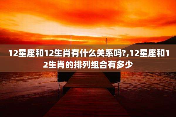 12星座和12生肖有什么关系吗?,12星座和12生肖的排列组合有多少