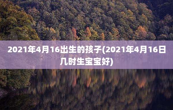 2021年4月16出生的孩子(2021年4月16日几时生宝宝好)