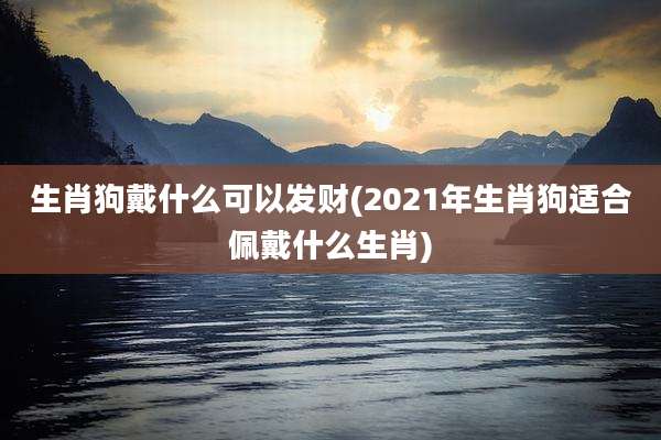 生肖狗戴什么可以发财(2021年生肖狗适合佩戴什么生肖)