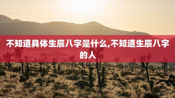 不知道具体生辰八字是什么,不知道生辰八字的人