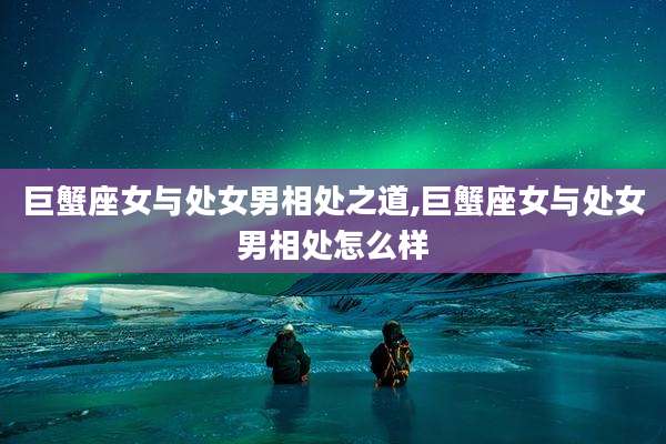 巨蟹座女与处女男相处之道,巨蟹座女与处女男相处怎么样