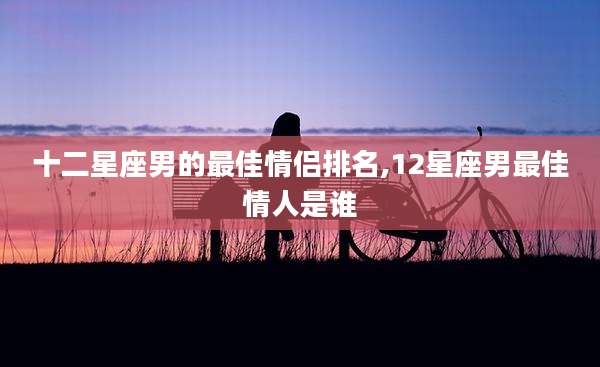 十二星座男的最佳情侣排名,12星座男最佳情人是谁