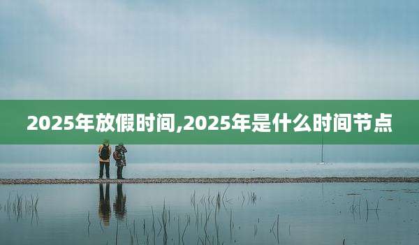 2025年放假时间,2025年是什么时间节点