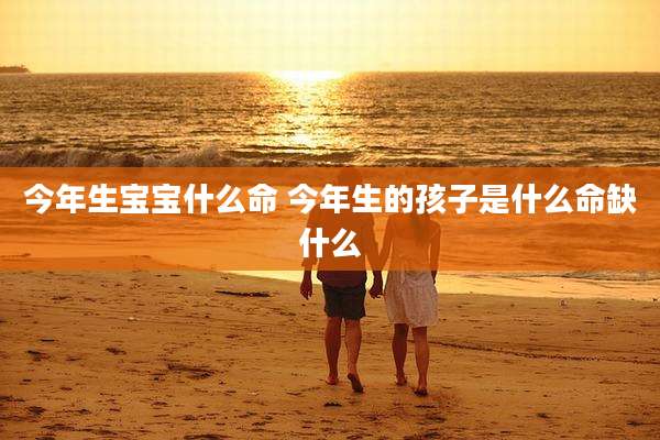 今年生宝宝什么命 今年生的孩子是什么命缺什么