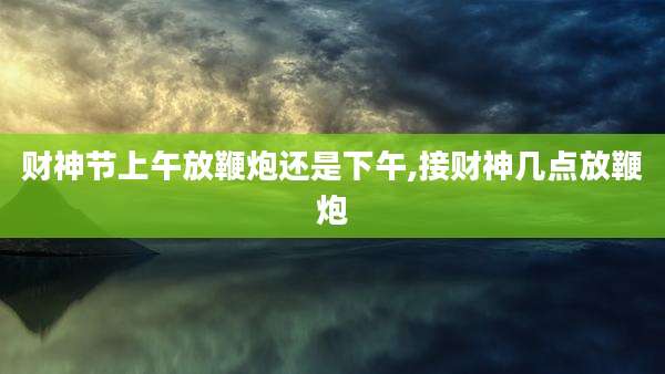 财神节上午放鞭炮还是下午,接财神几点放鞭炮