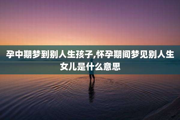 孕中期梦到别人生孩子,怀孕期间梦见别人生女儿是什么意思