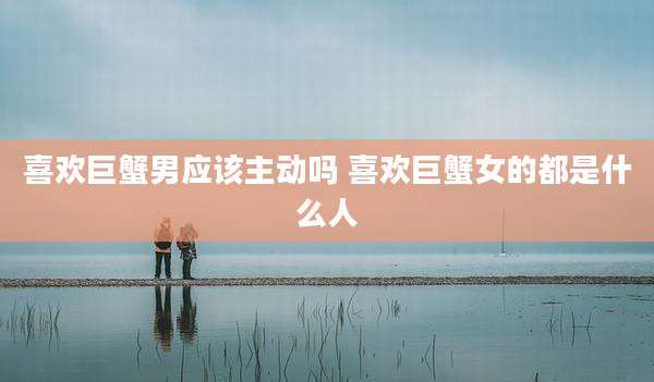 喜欢巨蟹男应该主动吗 喜欢巨蟹女的都是什么人