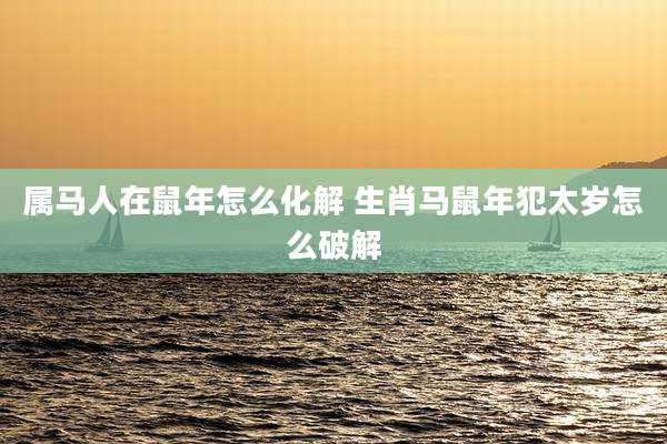 属马人在鼠年怎么化解 生肖马鼠年犯太岁怎么破解