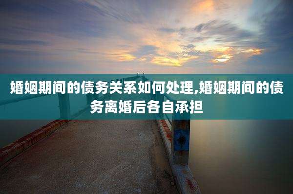 婚姻期间的债务关系如何处理,婚姻期间的债务离婚后各自承担